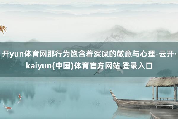 开yun体育网那行为饱含着深深的敬意与心理-云开·kaiyun(中国)体育官方网站 登录入口