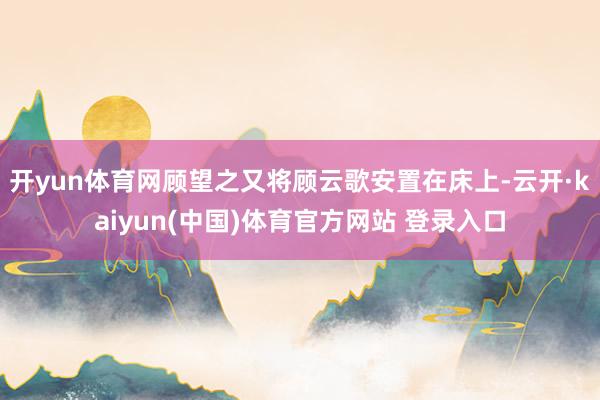 开yun体育网顾望之又将顾云歌安置在床上-云开·kaiyun(中国)体育官方网站 登录入口