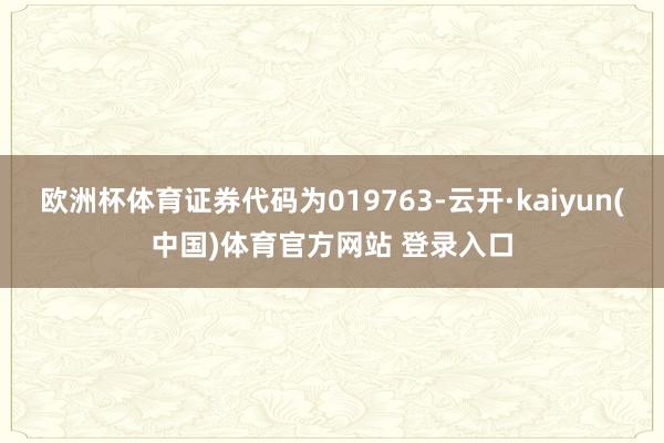 欧洲杯体育证券代码为019763-云开·kaiyun(中国)体育官方网站 登录入口