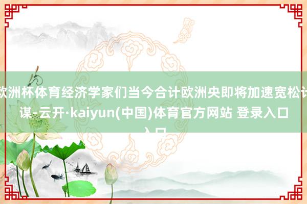 欧洲杯体育经济学家们当今合计欧洲央即将加速宽松计谋-云开·kaiyun(中国)体育官方网站 登录入口