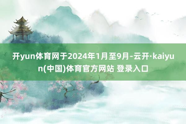 开yun体育网于2024年1月至9月-云开·kaiyun(中国)体育官方网站 登录入口