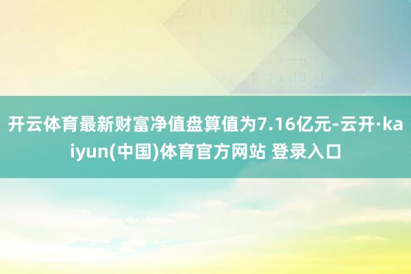 开云体育最新财富净值盘算值为7.16亿元-云开·kaiyun(中国)体育官方网站 登录入口