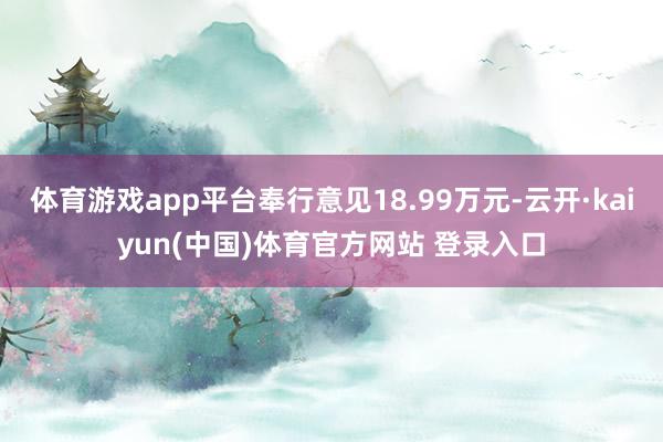 体育游戏app平台奉行意见18.99万元-云开·kaiyun(中国)体育官方网站 登录入口