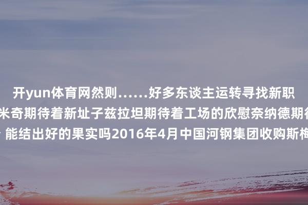 开yun体育网然则……好多东谈主运转寻找新职责更多的东谈主在期待米奇期待着新址子兹拉坦期待着工场的欣慰奈纳德期待好的生计……时分 能结出好的果实吗2016年4月中国河钢集团收购斯梅戴雷沃钢厂树立河钢集团塞尔维亚钢铁公司中国东谈主带来了新的本领 新的开荒还有当代化的坐褥经由半年时分工场兑现了从亏蚀到盈利的古迹工东谈主们齐在用我方的容貌抒发对中国的感谢也齐有好多话念念对中国一又友说……2024年4月他